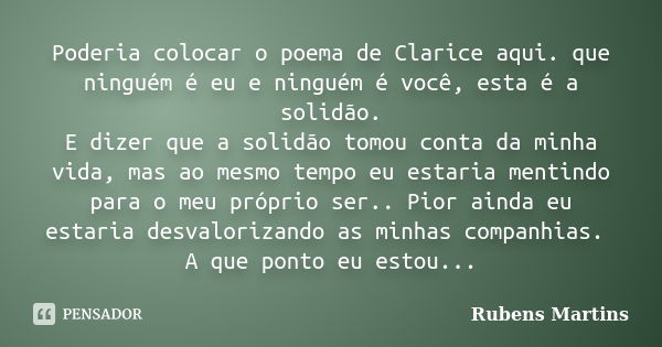 Poderia colocar o poema de Clarice aqui. que ninguém é eu e ninguém é você, esta é a solidão. E dizer que a solidão tomou conta da minha vida, mas ao mesmo temp... Frase de Rubens martins.