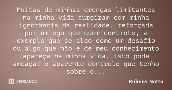 Muitas de minhas crenças limitantes na minha vida surgiram com minha ignorância da realidade, reforçada por um ego que quer controle, a exemplo que se algo como... Frase de Rubens Netto.