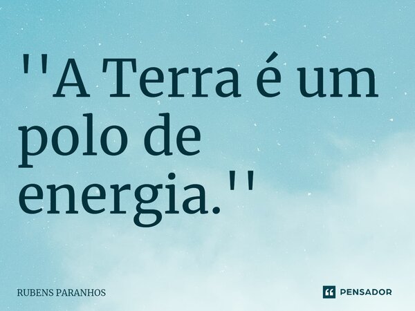 ⁠''A Terra é um polo de energia.''... Frase de RUBENS PARANHOS.