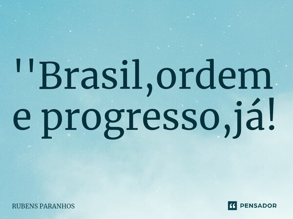 ''Brasil,ordem e progresso,já!... Frase de RUBENS PARANHOS.