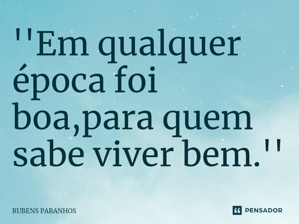 ''Em qualquer época foi boa,para quem sabe viver bem.''... Frase de RUBENS PARANHOS.