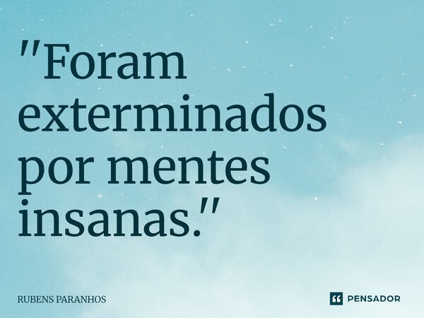 ''Foram exterminados por mentes insanas.''⁠... Frase de RUBENS PARANHOS.