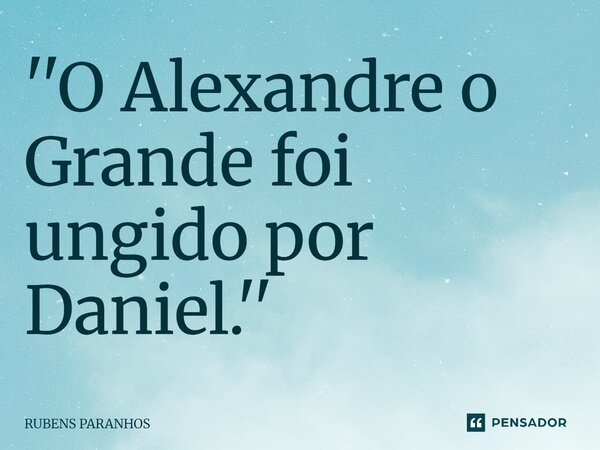 ⁠''O Alexandre o Grande foi ungido por Daniel.''... Frase de RUBENS PARANHOS.