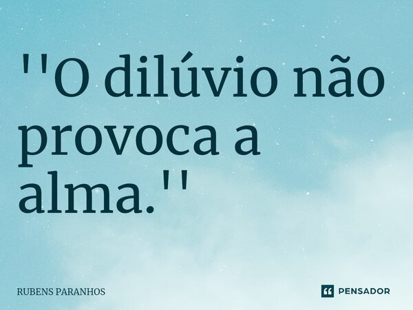 ⁠''O dilúvio não provoca a alma.''... Frase de RUBENS PARANHOS.