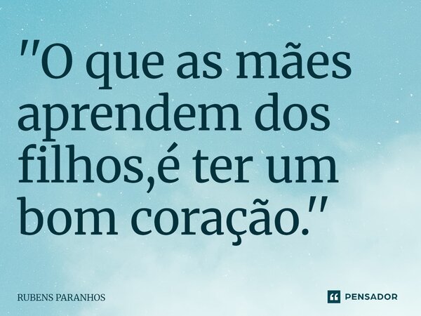 ''O que as mães aprendem dos filhos,é ter um bom coração.''... Frase de RUBENS PARANHOS.