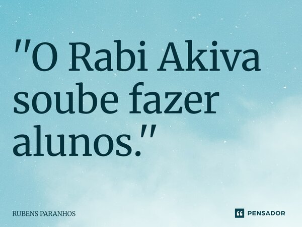 ''⁠O Rabi Akiva soube fazer alunos.''... Frase de RUBENS PARANHOS.
