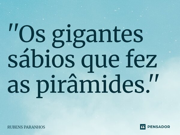 ''⁠Os gigantes sábios que fez as pirâmides.''... Frase de RUBENS PARANHOS.
