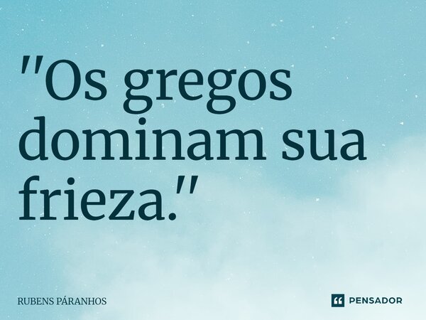 ''Os gregos dominam sua frieza.''⁠... Frase de RUBENS PARANHOS.