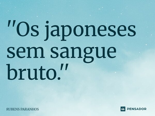 ⁠''Os japoneses sem sangue bruto.''... Frase de RUBENS PARANHOS.