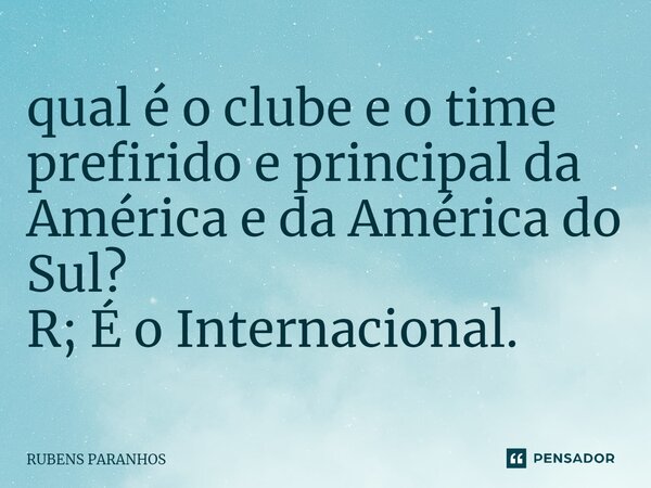 ⁠qual é o clube e o time prefirido e principal da América e da América do Sul? R; É o Internacional.... Frase de RUBENS PARANHOS.