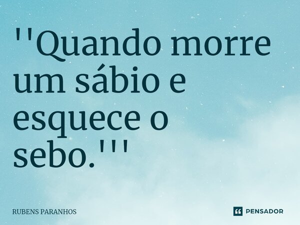 ⁠''Quando morre um sábio e esquece o sebo.'''... Frase de RUBENS PARANHOS.