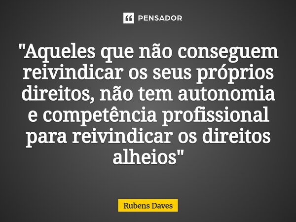⁠"Aqueles que não conseguem reivindicar os seus próprios direitos, não tem autonomia e competência profissional para reivindicar os direitos alheios"... Frase de Rubens.