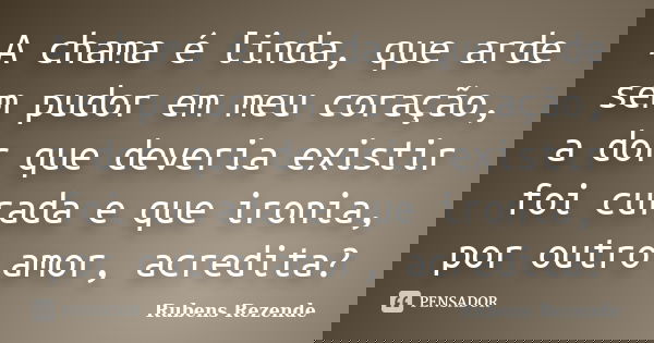 A chama é linda, que arde sem pudor em meu coração, a dor que deveria existir foi curada e que ironia, por outro amor, acredita?... Frase de Rubens Rezende.