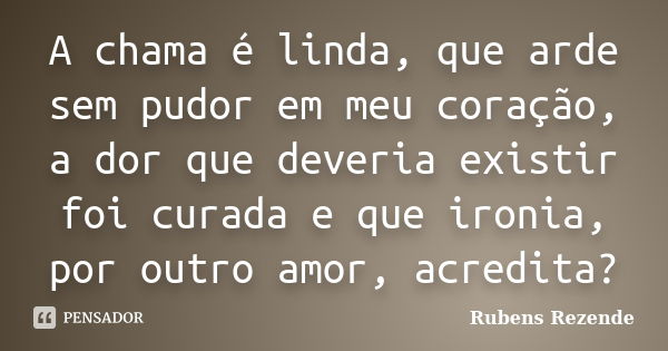 A chama é linda, que arde sem pudor em meu coração, a dor que deveria existir foi curada e que ironia, por outro amor, acredita?... Frase de Rubens Rezende.