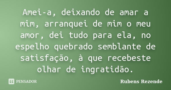 Amei-a, deixando de amar a mim, arranquei de mim o meu amor, dei tudo para ela, no espelho quebrado semblante de satisfação, à que recebeste olhar de ingratidão... Frase de Rubens Rezende.