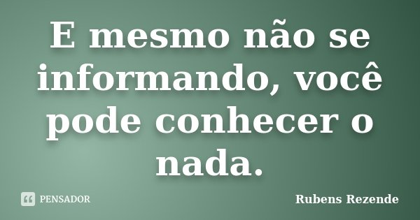 E mesmo não se informando, você pode conhecer o nada.... Frase de Rubens Rezende.