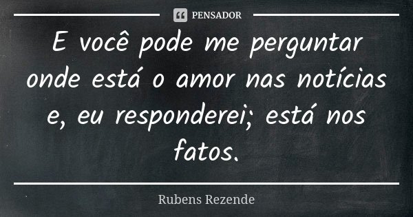 E você pode me perguntar onde está o amor nas notícias e, eu responderei; está nos fatos.... Frase de Rubens Rezende.