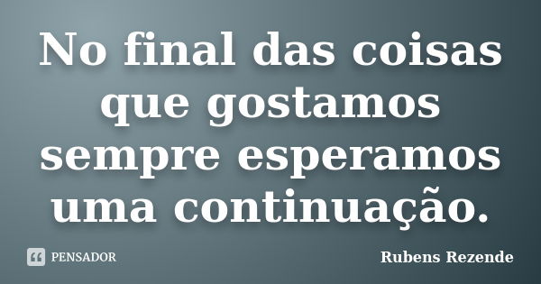 No final das coisas que gostamos sempre esperamos uma continuação.... Frase de Rubens Rezende.