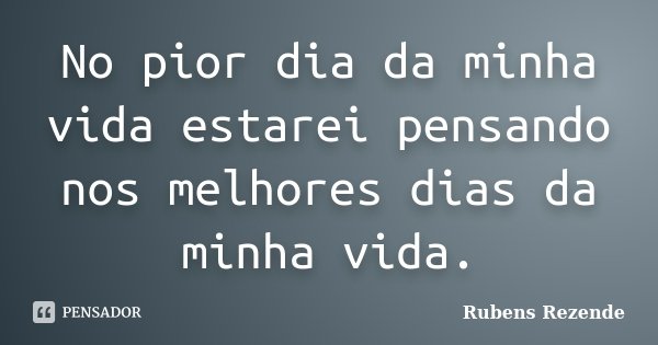 No pior dia da minha vida estarei pensando nos melhores dias da minha vida.... Frase de Rubens Rezende.
