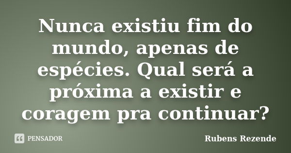 Nunca existiu fim do mundo, apenas de espécies. Qual será a próxima a existir e coragem pra continuar?... Frase de Rubens Rezende.