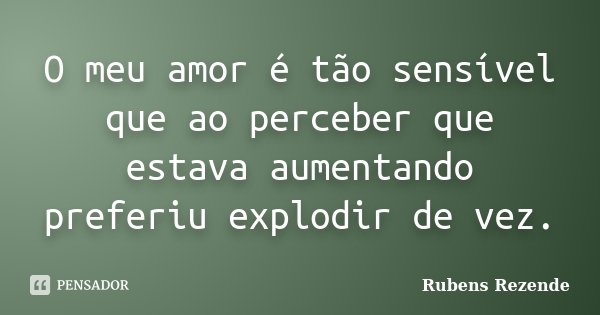 O meu amor é tão sensível que ao perceber que estava aumentando preferiu explodir de vez.... Frase de Rubens Rezende.