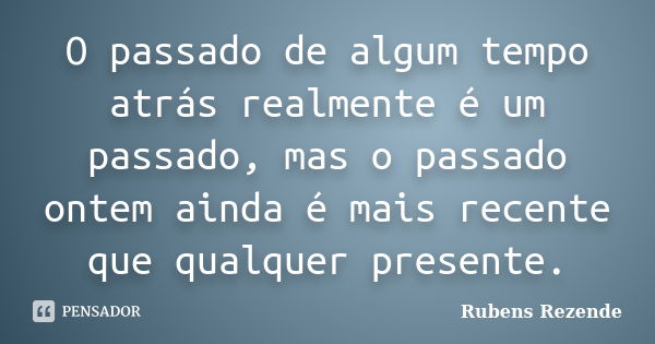 O passado de algum tempo atrás realmente é um passado, mas o passado ontem ainda é mais recente que qualquer presente.... Frase de Rubens Rezende.