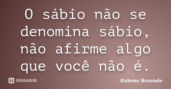 O sábio não se denomina sábio, não afirme algo que você não é.... Frase de Rubens Rezende.
