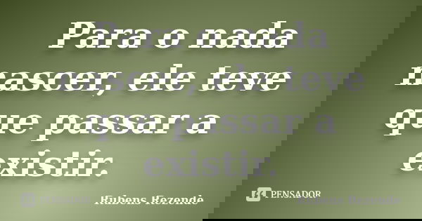 Para o nada nascer, ele teve que passar a existir.... Frase de Rubens Rezende.