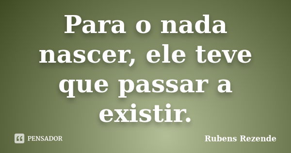 Para o nada nascer, ele teve que passar a existir.... Frase de Rubens Rezende.