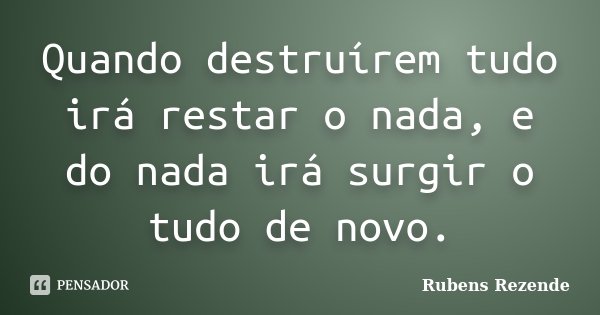 Quando destruírem tudo irá restar o nada, e do nada irá surgir o tudo de novo.... Frase de Rubens Rezende.