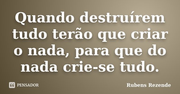 Quando destruírem tudo terão que criar o nada, para que do nada crie-se tudo.... Frase de Rubens Rezende.