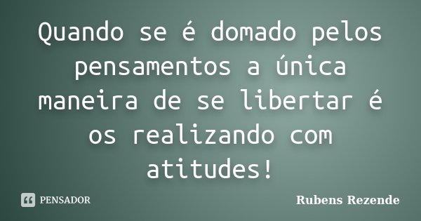 Quando se é domado pelos pensamentos a única maneira de se libertar é os realizando com atitudes!... Frase de Rubens Rezende.