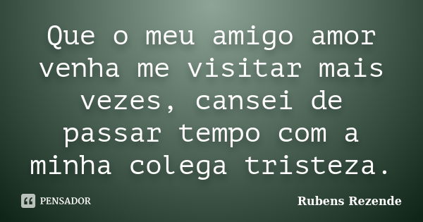 Que o meu amigo amor venha me visitar mais vezes, cansei de passar tempo com a minha colega tristeza.... Frase de Rubens Rezende.