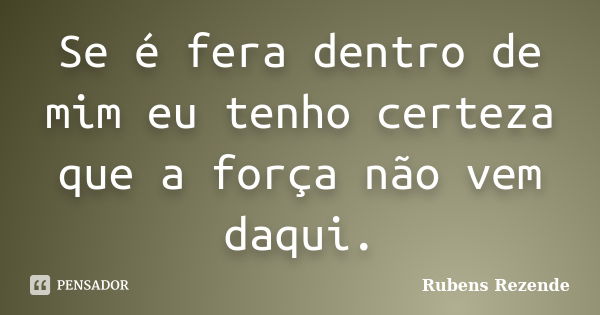 Se é fera dentro de mim eu tenho certeza que a força não vem daqui.... Frase de Rubens Rezende.