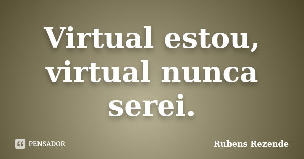 Virtual estou, virtual nunca serei.... Frase de Rubens Rezende.