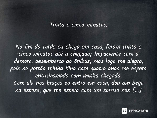 
Trinta e cinco minutos.
No fim da tarde eu chego em casa, foram trinta e cinco minutos até a chegada; Impaciente com a demora, desembarco do ônibus, mas logo ... Frase de Rubens Schnepper 05102007.