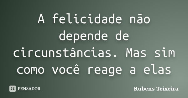 A felicidade não depende de circunstâncias. Mas sim como você reage a elas... Frase de Rubens Teixeira.