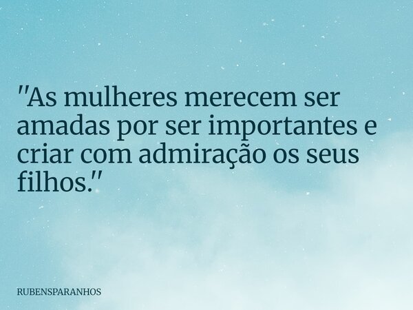''As mulheres merecem ser amadas por ser importantes e criar com admiração os seus filhos.''... Frase de RUBENSPARANHOS.