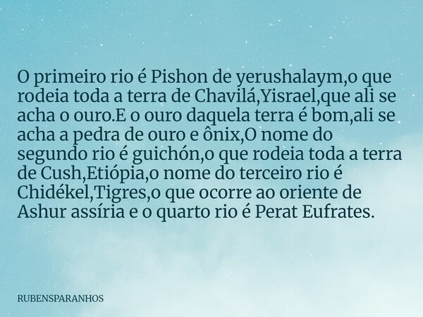 O primeiro rio é Pishon de yerushalaym,o que rodeia toda a terra de Chavilá,Yisrael,que ali se acha o ouro.E o ouro daquela terra é bom,ali se acha a pedra de o... Frase de RUBENSPARANHOS.