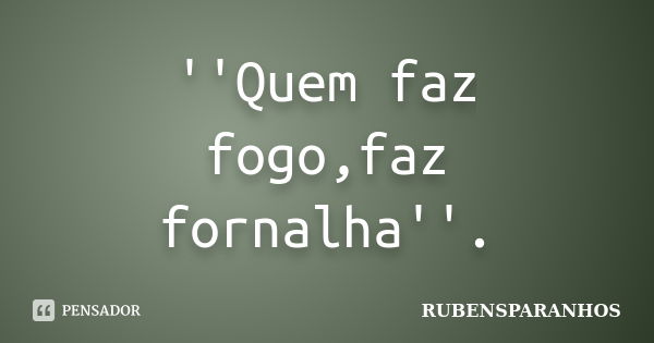 ''Quem faz fogo,faz fornalha''.... Frase de RUBENSPARANHOS.