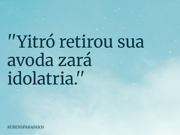 ''Yitró retirou sua avoda zará idolatria.''... Frase de RUBENSPARANHOS.