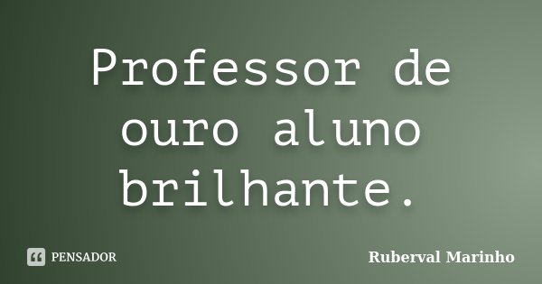 Professor de ouro aluno brilhante.... Frase de Ruberval Marinho.