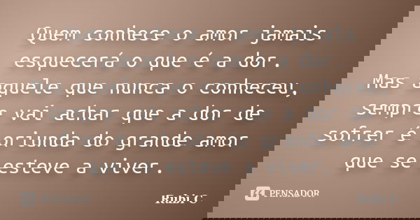 Quem conhece o amor jamais esquecerá o que é a dor. Mas aquele que nunca o conheceu, sempre vai achar que a dor de sofrer é oriunda do grande amor que se esteve... Frase de Rubi C.