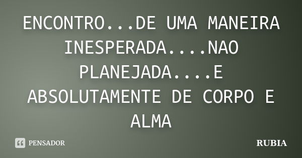 ENCONTRO...DE UMA MANEIRA INESPERADA....NAO PLANEJADA....E ABSOLUTAMENTE DE CORPO E ALMA... Frase de RUBIA.