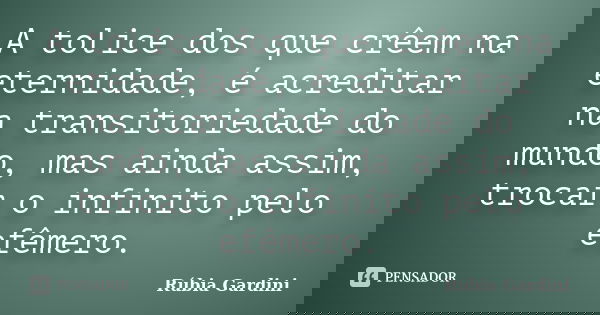 A tolice dos que crêem na eternidade, é acreditar na transitoriedade do mundo, mas ainda assim, trocar o infinito pelo efêmero.... Frase de Rúbia Gardini.