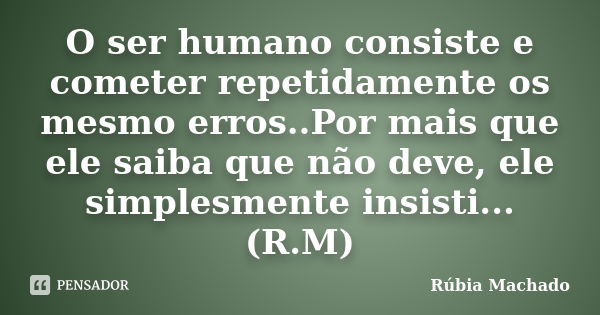 O ser humano consiste e cometer repetidamente os mesmo erros..Por mais que ele saiba que não deve, ele simplesmente insisti... (R.M)... Frase de Rúbia Machado.