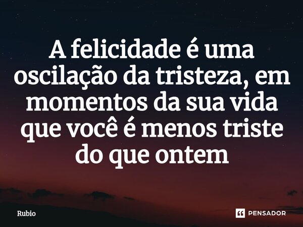A felicidade é uma oscilação da tristeza, em momentos da sua vida que você é menos triste do que ontem... Frase de Rubio.