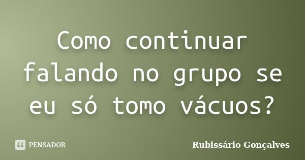 Como continuar falando no grupo se eu só tomo vácuos?... Frase de Rubissário Gonçalves.