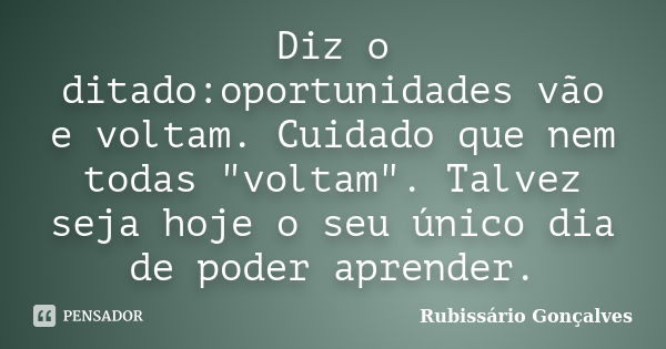 Diz o ditado:oportunidades vão e voltam. Cuidado que nem todas "voltam". Talvez seja hoje o seu único dia de poder aprender.... Frase de Rubissário Gonçalves.