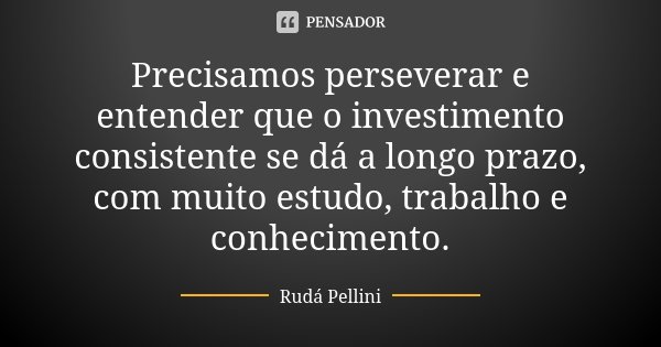 Precisamos perseverar e entender que o investimento consistente se dá a longo prazo, com muito estudo, trabalho e conhecimento.... Frase de Rudá Pellini.